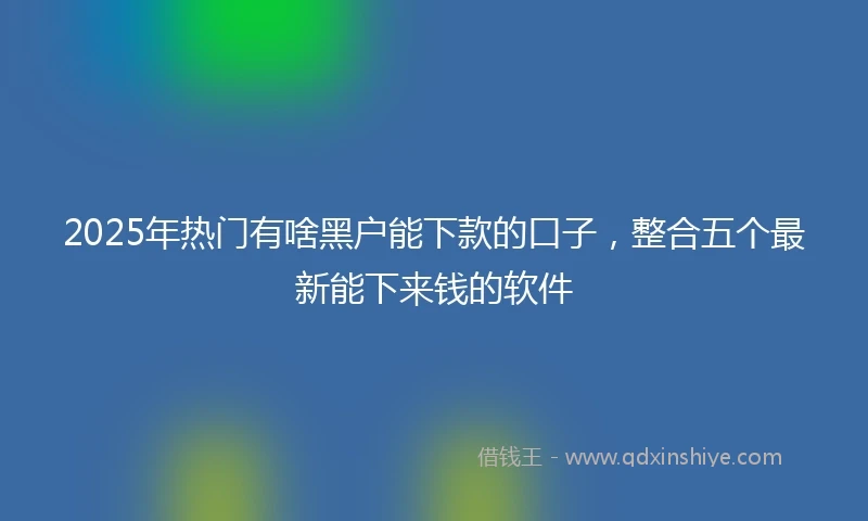 2025年热门有啥黑户能下款的口子，整合五个最新能下来钱的软件