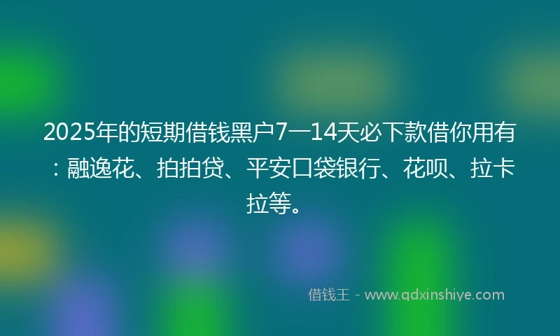 2025年的短期借钱黑户7一14天必下款借你用有：融逸花、拍拍贷、平安口袋银行、花呗、拉卡拉等。