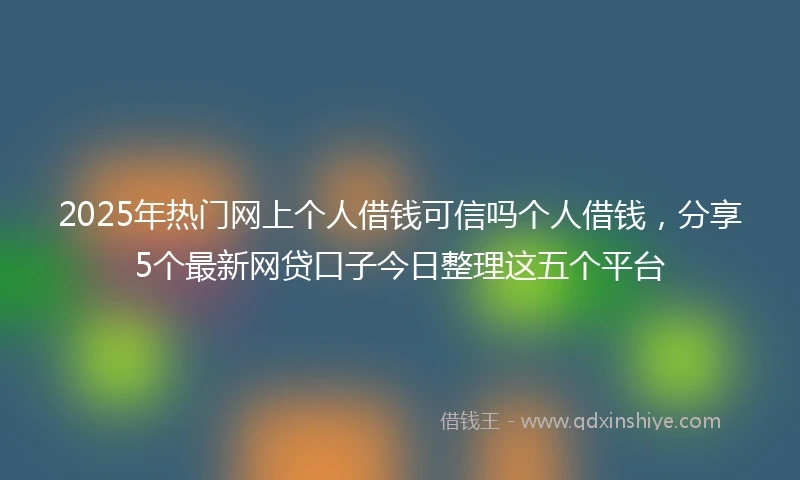 2025年热门网上个人借钱可信吗个人借钱，分享5个最新网贷口子今日整理这五个平台