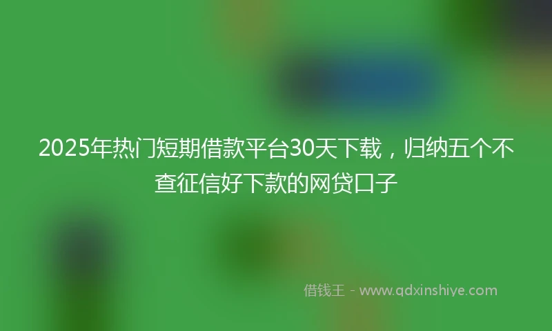 2025年热门短期借款平台30天下载，归纳五个不查征信好下款的网贷口子