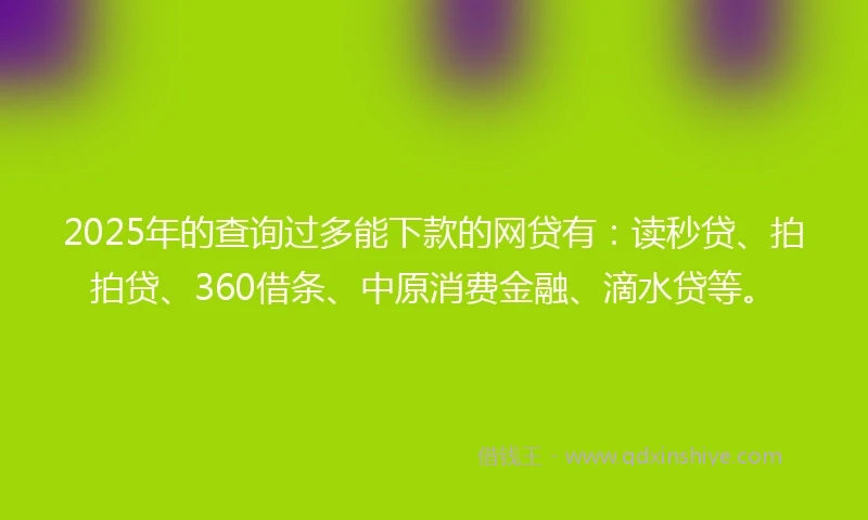 2025年的查询过多能下款的网贷有：读秒贷、拍拍贷、360借条、中原消费金融、滴水贷等。