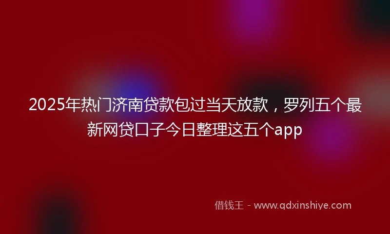 2025年热门济南贷款包过当天放款，罗列五个最新网贷口子今日整理这五个app