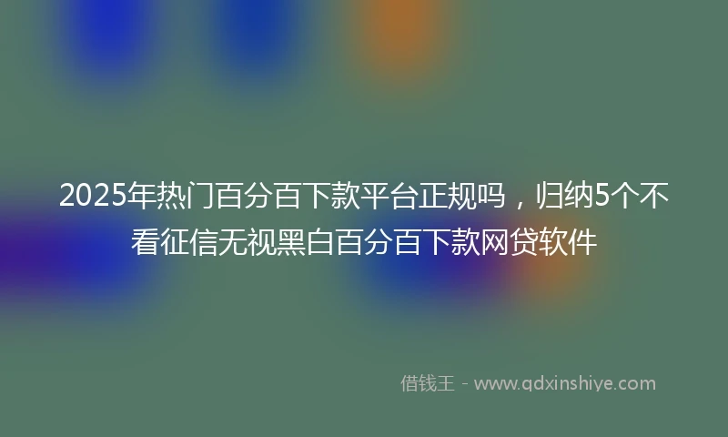 2025年热门百分百下款平台正规吗，归纳5个不看征信无视黑白百分百下款网贷软件