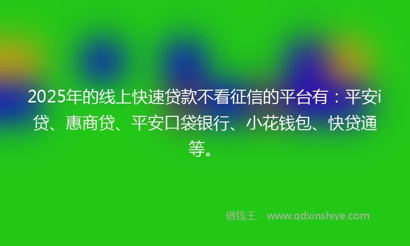 2025年的线上快速贷款不看征信的平台有：平安i贷、惠商贷、平安口袋银行、小花钱包、快贷通等。