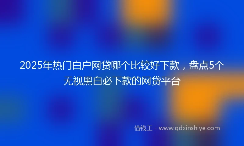 2025年热门白户网贷哪个比较好下款，盘点5个无视黑白必下款的网贷平台
