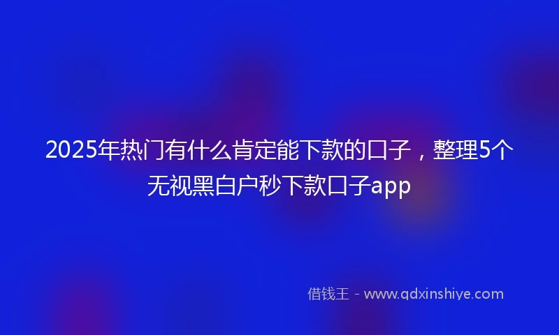 2025年热门有什么肯定能下款的口子，整理5个无视黑白户秒下款口子app