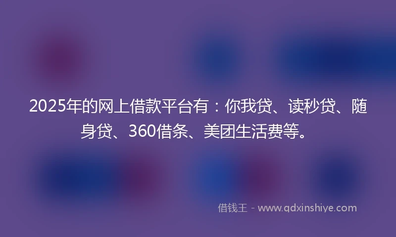2025年的网上借款平台有：你我贷、读秒贷、随身贷、360借条、美团生活费等。