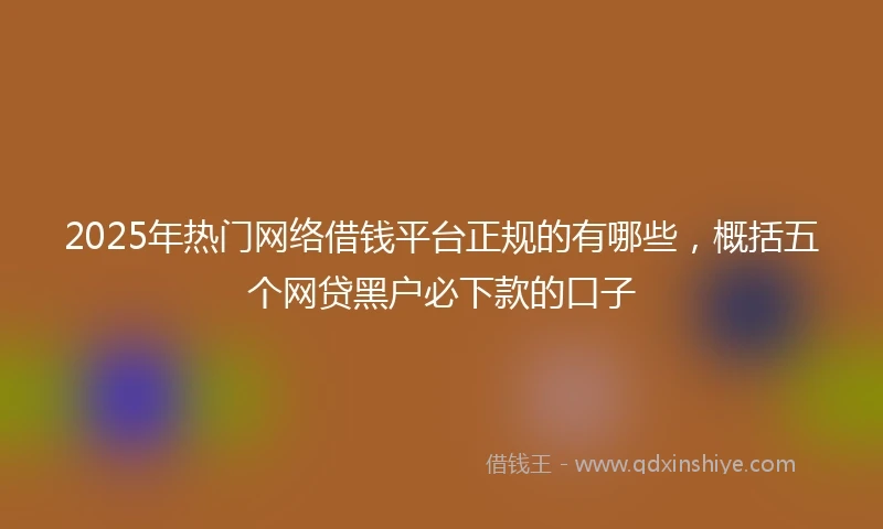 2025年热门网络借钱平台正规的有哪些，概括五个网贷黑户必下款的口子