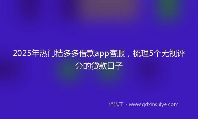 2025年热门桔多多借款app客服，梳理5个无视评分的贷款口子