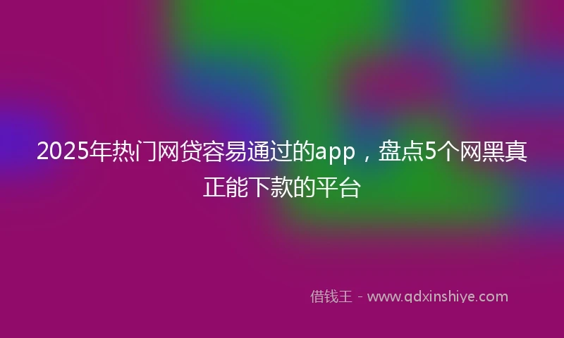 2025年热门网贷容易通过的app，盘点5个网黑真正能下款的平台
