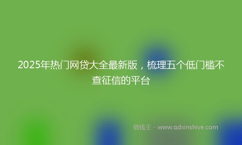 2025年热门网贷大全最新版，梳理五个低门槛不查征信的平台