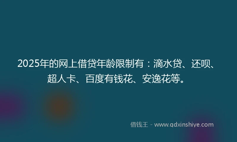 2025年的网上借贷年龄限制有：滴水贷、还呗、超人卡、百度有钱花、安逸花等。