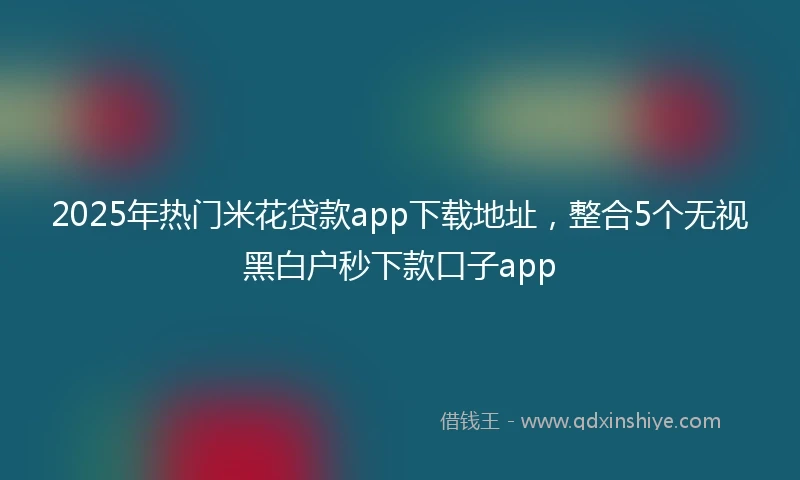 2025年热门米花贷款app下载地址，整合5个无视黑白户秒下款口子app