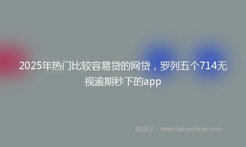 2025年热门比较容易贷的网贷，罗列五个714无视逾期秒下的app