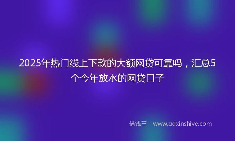 2025年热门线上下款的大额网贷可靠吗，汇总5个今年放水的网贷口子