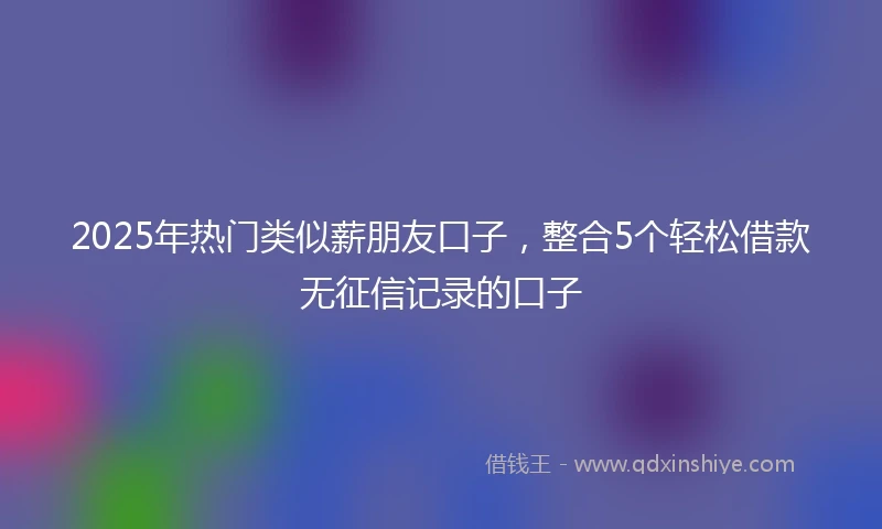 2025年热门类似薪朋友口子，整合5个轻松借款无征信记录的口子