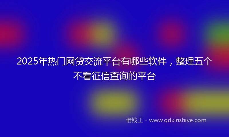2025年热门网贷交流平台有哪些软件，整理五个不看征信查询的平台
