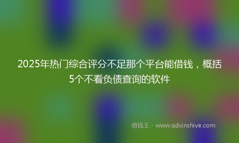 2025年热门综合评分不足那个平台能借钱，概括5个不看负债查询的软件