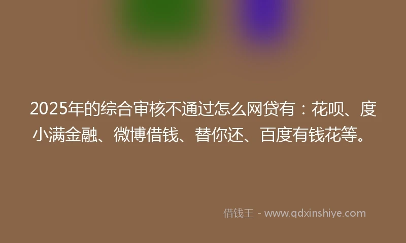 2025年的综合审核不通过怎么网贷有：花呗、度小满金融、微博借钱、替你还、百度有钱花等。