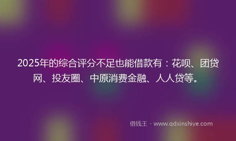 2025年的综合评分不足也能借款有：花呗、团贷网、投友圈、中原消费金融、人人贷等。