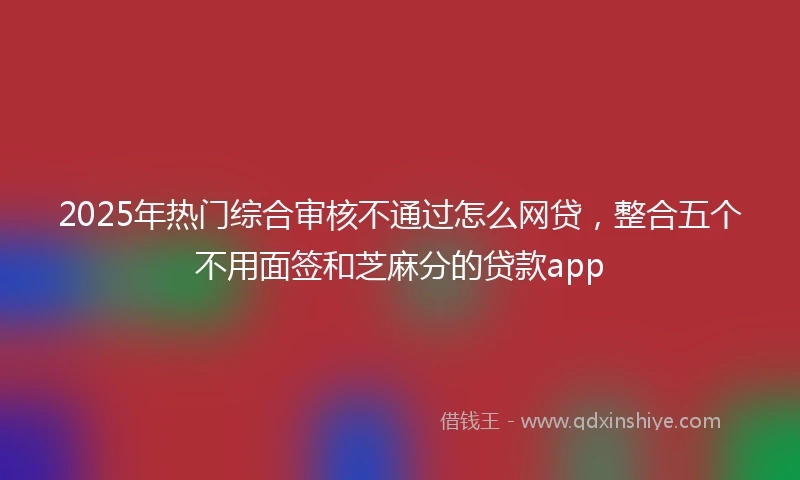 2025年热门综合审核不通过怎么网贷，整合五个不用面签和芝麻分的贷款app