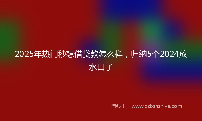 2025年热门秒想借贷款怎么样，归纳5个2024放水口子