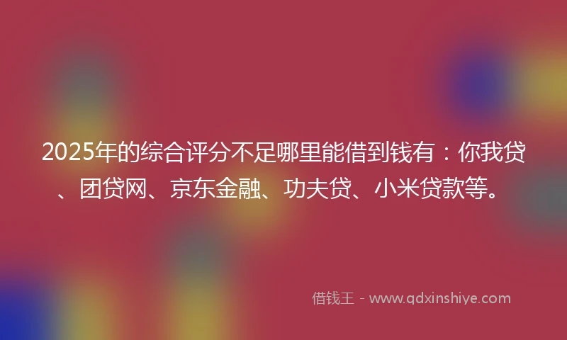 2025年的综合评分不足哪里能借到钱有：你我贷、团贷网、京东金融、功夫贷、小米贷款等。