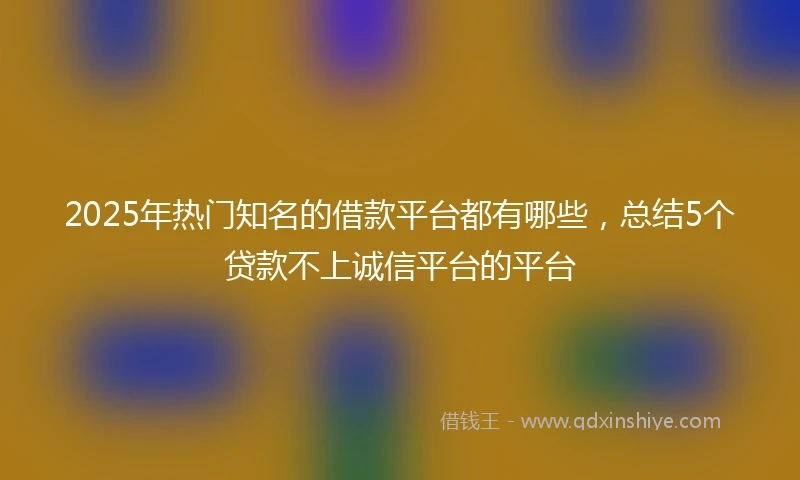2025年热门知名的借款平台都有哪些，总结5个贷款不上诚信平台的平台