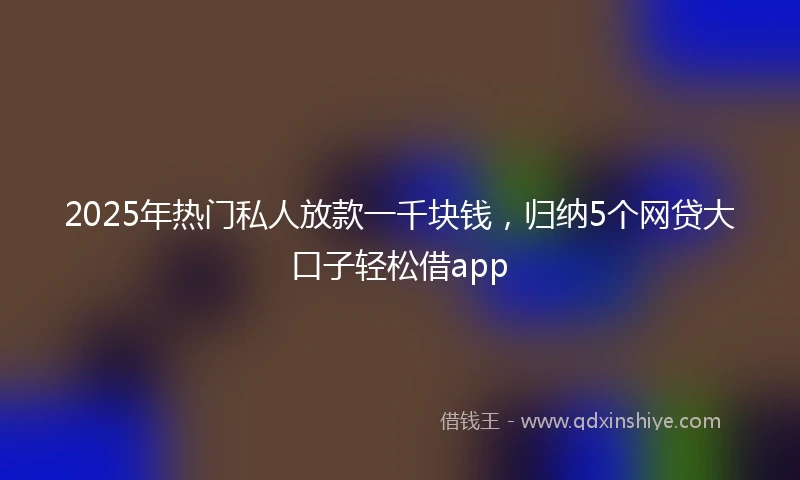 2025年热门私人放款一千块钱，归纳5个网贷大口子轻松借app