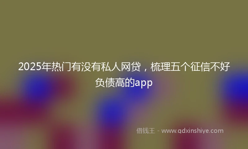 2025年热门有没有私人网贷，梳理五个征信不好负债高的app