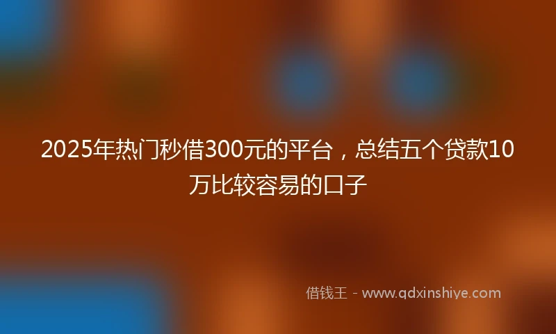 2025年热门秒借300元的平台，总结五个贷款10万比较容易的口子