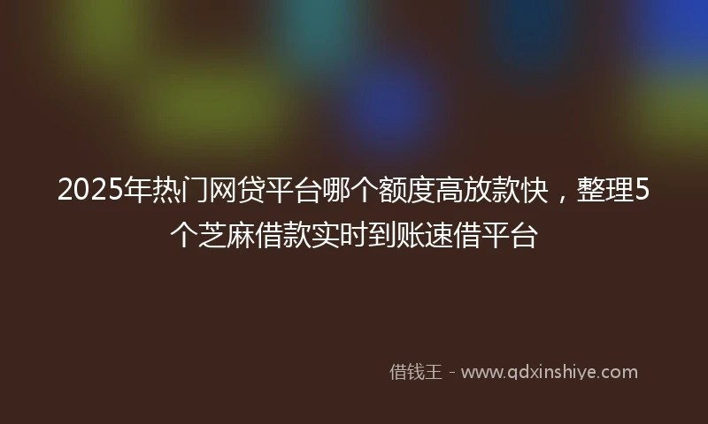 2025年热门网贷平台哪个额度高放款快，整理5个芝麻借款实时到账速借平台