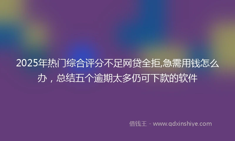 2025年热门综合评分不足网贷全拒,急需用钱怎么办，总结五个逾期太多仍可下款的软件