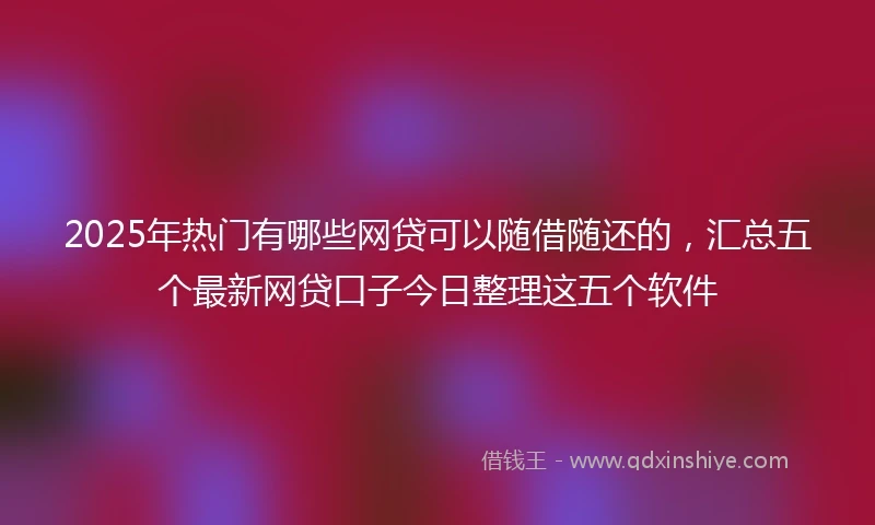 2025年热门有哪些网贷可以随借随还的，汇总五个最新网贷口子今日整理这五个软件