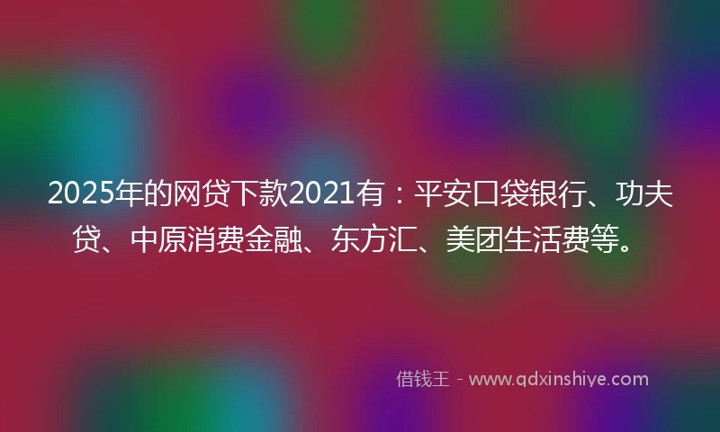 2025年的网贷下款2021有：平安口袋银行、功夫贷、中原消费金融、东方汇、美团生活费等。