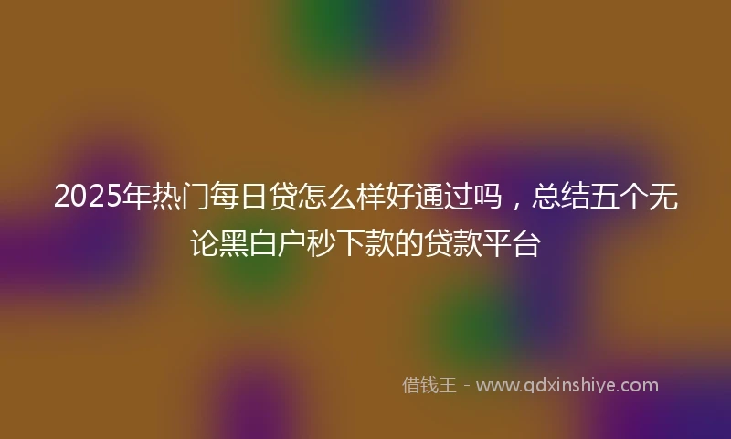 2025年热门每日贷怎么样好通过吗，总结五个无论黑白户秒下款的贷款平台