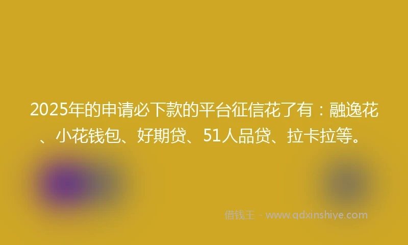 2025年的申请必下款的平台征信花了有：融逸花、小花钱包、好期贷、51人品贷、拉卡拉等。