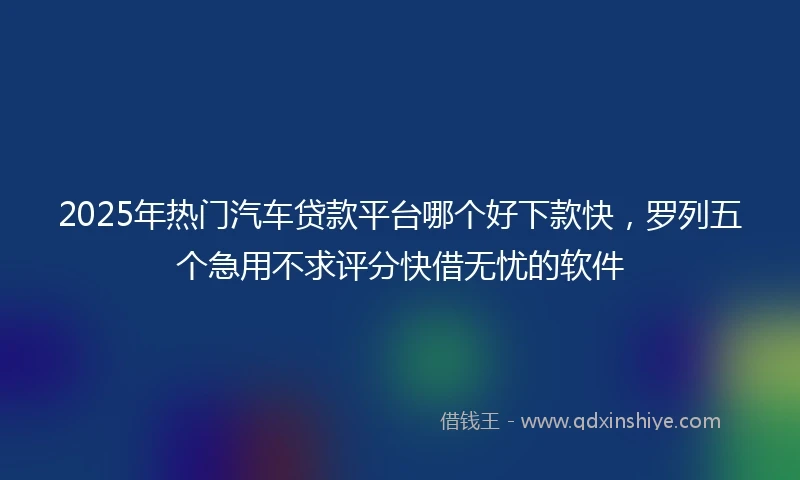2025年热门汽车贷款平台哪个好下款快，罗列五个急用不求评分快借无忧的软件