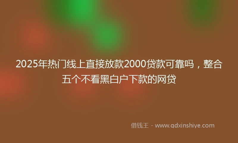 2025年热门线上直接放款2000贷款可靠吗，整合五个不看黑白户下款的网贷