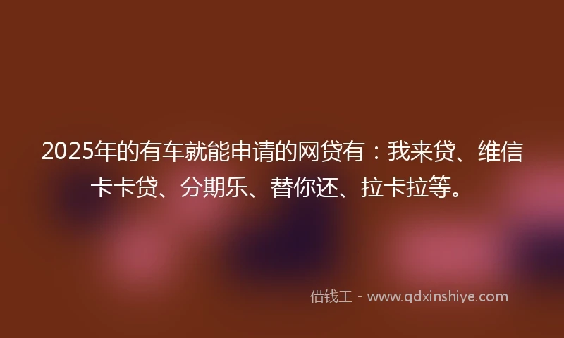 2025年的有车就能申请的网贷有：我来贷、维信卡卡贷、分期乐、替你还、拉卡拉等。