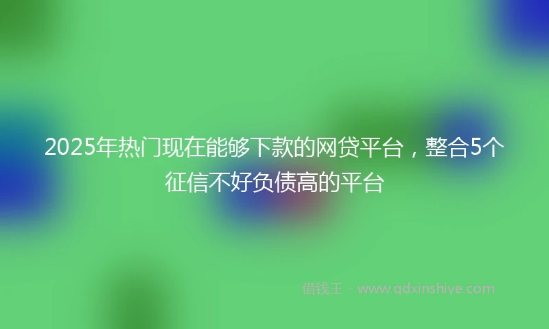 2025年热门现在能够下款的网贷平台，整合5个征信不好负债高的平台