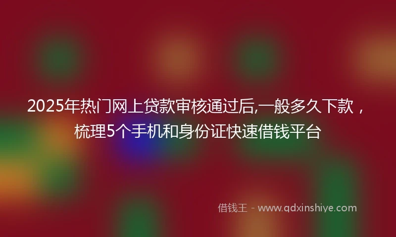 2025年热门网上贷款审核通过后,一般多久下款，梳理5个手机和身份证快速借钱平台