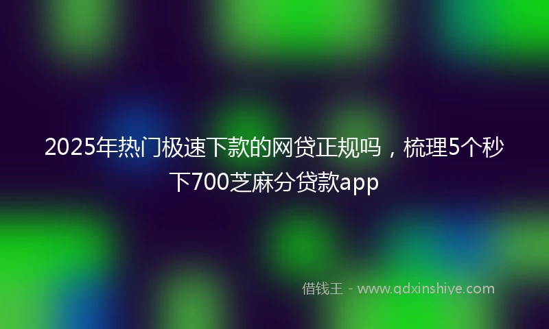 2025年热门极速下款的网贷正规吗，梳理5个秒下700芝麻分贷款app