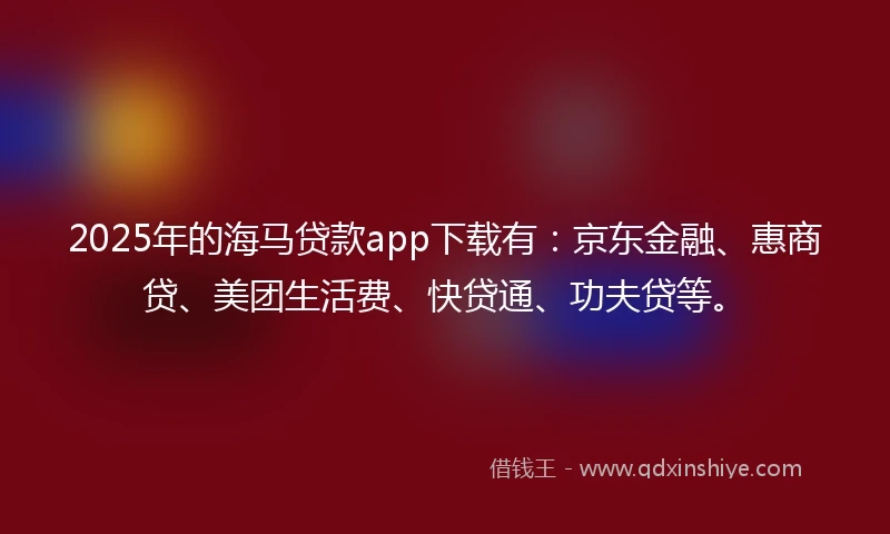 2025年的海马贷款app下载有：京东金融、惠商贷、美团生活费、快贷通、功夫贷等。