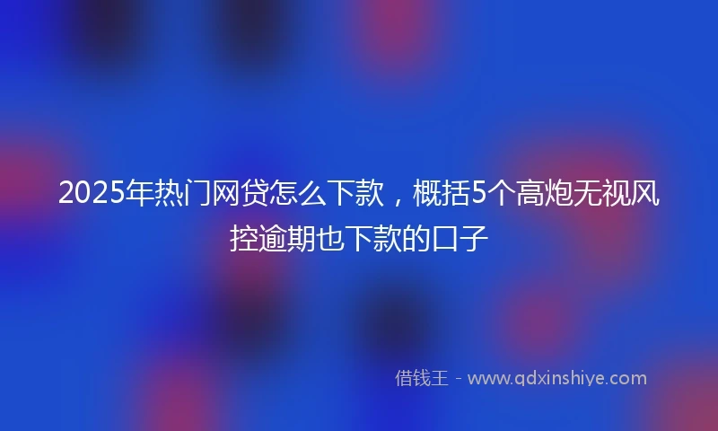 2025年热门网贷怎么下款，概括5个高炮无视风控逾期也下款的口子