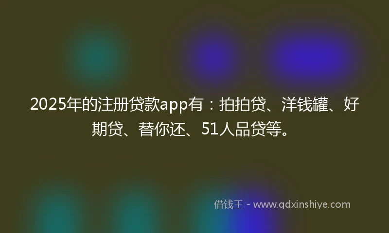 2025年的注册贷款app有：拍拍贷、洋钱罐、好期贷、替你还、51人品贷等。