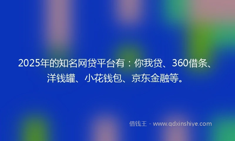 2025年的知名网贷平台有：你我贷、360借条、洋钱罐、小花钱包、京东金融等。