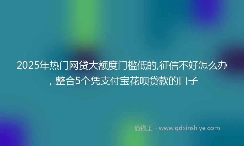 2025年热门网贷大额度门槛低的,征信不好怎么办，整合5个凭支付宝花呗贷款的口子