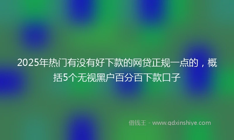 2025年热门有没有好下款的网贷正规一点的，概括5个无视黑户百分百下款口子