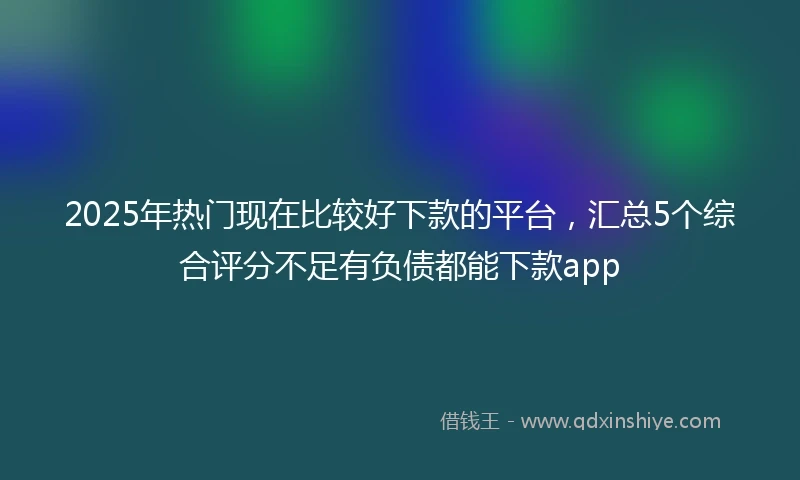 2025年热门现在比较好下款的平台，汇总5个综合评分不足有负债都能下款app